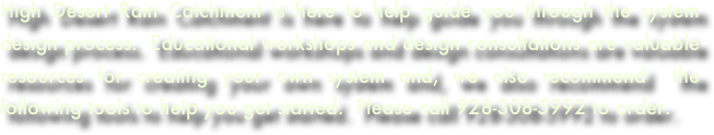 
High Desert Rain Catchment is here to help guide you through the system design process.  Educational workshops and design consultations are valuable resources for creating your own system and, we also recommend  the following tools to help you get started.  Please call 928-308-5992 to order. 