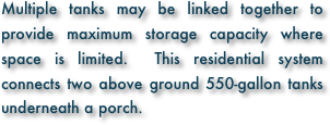 Multiple tanks may be linked together to provide maximum storage capacity where space is limited.  This residential system connects two above ground 550-gallon tanks underneath a porch.  